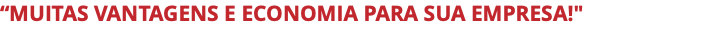 “MUITAS VANTAGENS E ECONOMIA PARA SUA EMPRESA!"